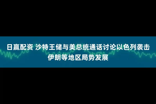 日赢配资 沙特王储与美总统通话讨论以色列袭击伊朗等地区局势发展