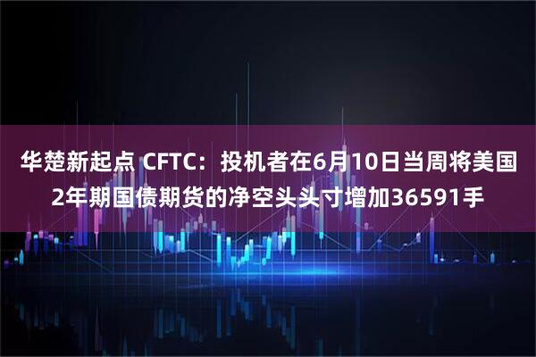 华楚新起点 CFTC：投机者在6月10日当周将美国2年期国债期货的净空头头寸增加36591手