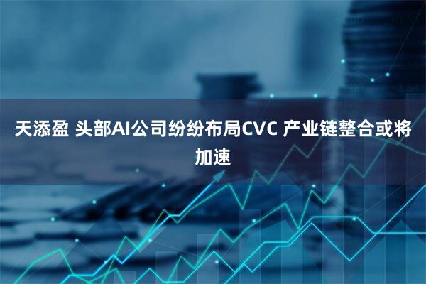 天添盈 头部AI公司纷纷布局CVC 产业链整合或将加速