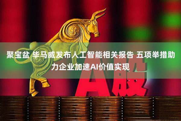 聚宝盆 毕马威发布人工智能相关报告 五项举措助力企业加速AI价值实现