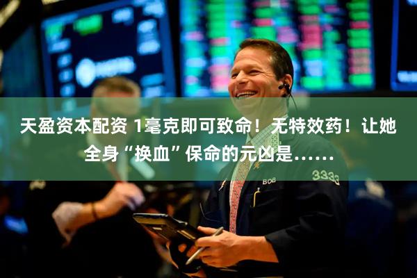 天盈资本配资 1毫克即可致命！无特效药！让她全身“换血”保命的元凶是……