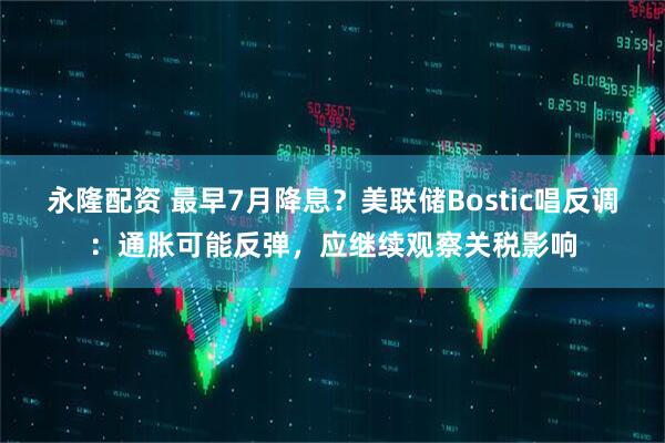 永隆配资 最早7月降息？美联储Bostic唱反调：通胀可能反弹，应继续观察关税影响