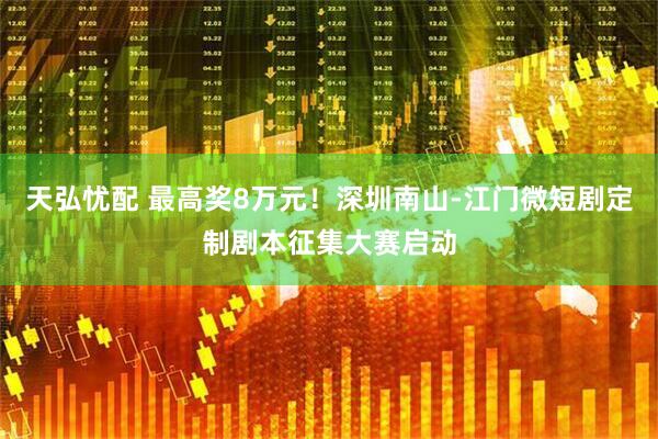 天弘忧配 最高奖8万元！深圳南山-江门微短剧定制剧本征集大赛启动