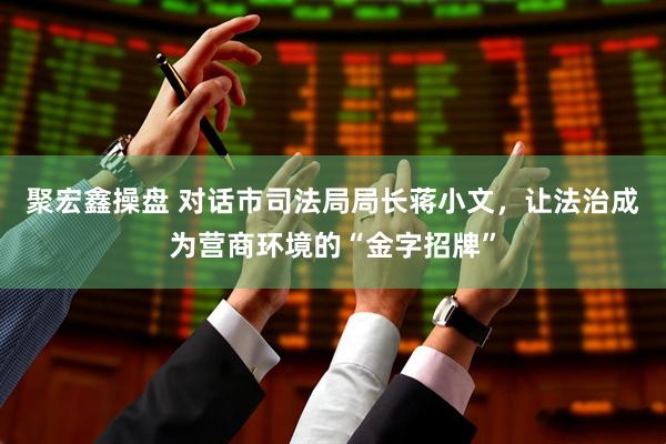 聚宏鑫操盘 对话市司法局局长蒋小文，让法治成为营商环境的“金字招牌”
