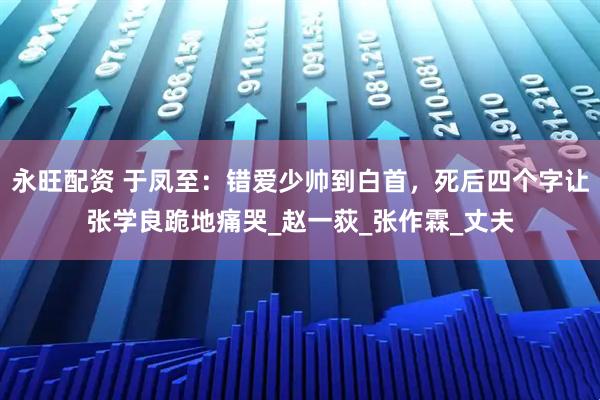 永旺配资 于凤至：错爱少帅到白首，死后四个字让张学良跪地痛哭_赵一荻_张作霖_丈夫