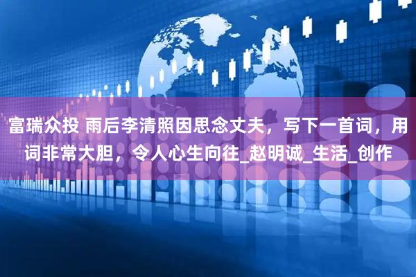 富瑞众投 雨后李清照因思念丈夫，写下一首词，用词非常大胆，令人心生向往_赵明诚_生活_创作