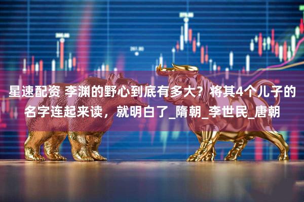 星速配资 李渊的野心到底有多大？将其4个儿子的名字连起来读，就明白了_隋朝_李世民_唐朝