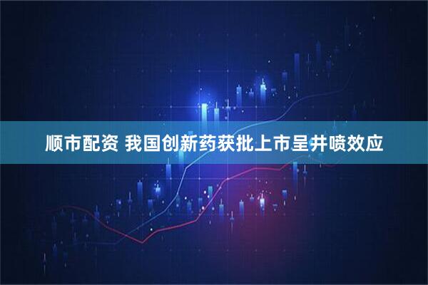 顺市配资 我国创新药获批上市呈井喷效应