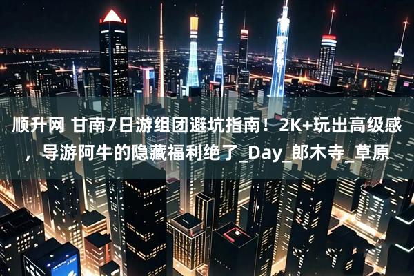 顺升网 甘南7日游组团避坑指南！2K+玩出高级感，导游阿牛的隐藏福利绝了_Day_郎木寺_草原