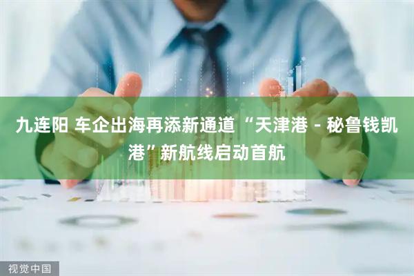 九连阳 车企出海再添新通道 “天津港－秘鲁钱凯港”新航线启动首航
