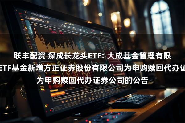 联丰配资 深成长龙头ETF: 大成基金管理有限公司旗下部分ETF基金新增方正证券股份有限公司为申购赎回代办证券公司的公告