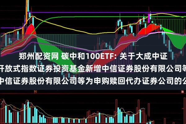 郑州配资网 碳中和100ETF: 关于大成中证上海环交所碳中和交易型开放式指数证券投资基金新增中信证券股份有限公司等为申购赎回代办证券公司的公告