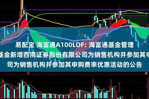 易配宝 海富通A100LOF: 海富通基金管理有限公司关于旗下部分基金新增西南证券股份有限公司为销售机构并参加其申购费率优惠活动的公告