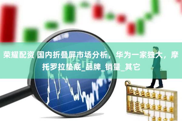 荣耀配资 国内折叠屏市场分析，华为一家独大，摩托罗拉垫底_品牌_销量_其它