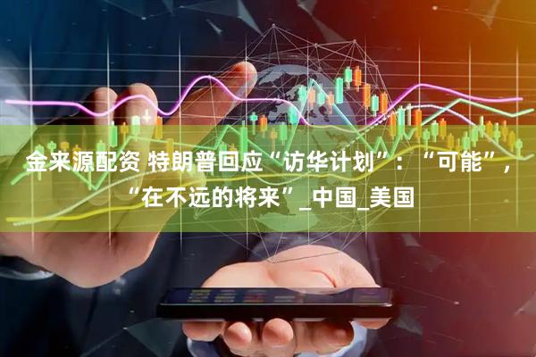 金来源配资 特朗普回应“访华计划”：“可能”，“在不远的将来”_中国_美国