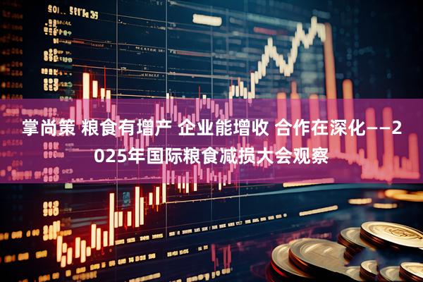 掌尚策 粮食有增产 企业能增收 合作在深化——2025年国际粮食减损大会观察