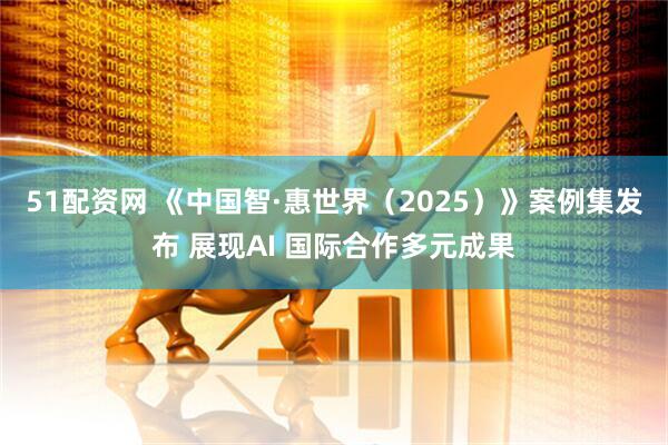 51配资网 《中国智·惠世界（2025）》案例集发布 展现AI 国际合作多元成果