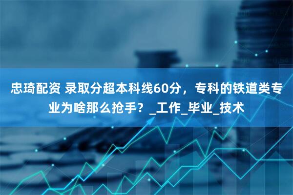 忠琦配资 录取分超本科线60分，专科的铁道类专业为啥那么抢手？_工作_毕业_技术